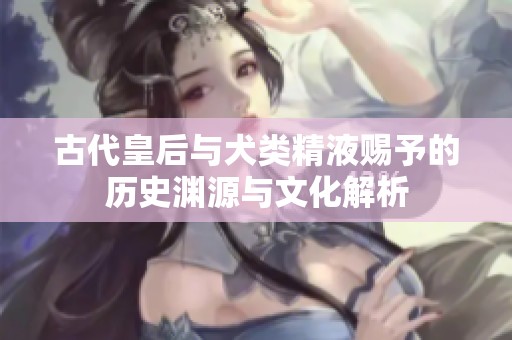 古代皇后与犬类精液赐予的历史渊源与文化解析