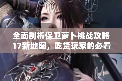 全面剖析保卫萝卜挑战攻略17新地图，吃货玩家的必看秘籍