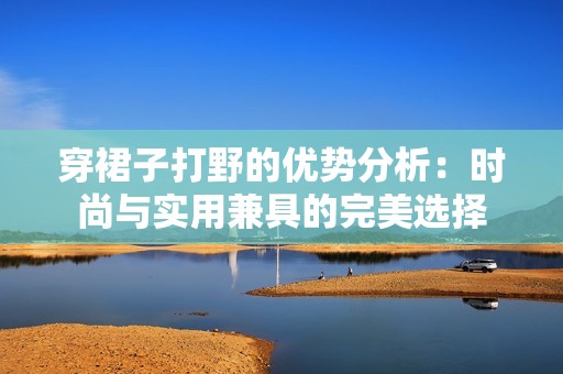 穿裙子打野的优势分析：时尚与实用兼具的完美选择