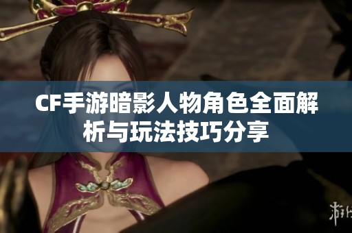 CF手游暗影人物角色全面解析与玩法技巧分享