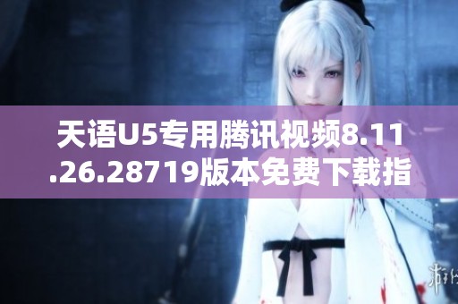 天语U5专用腾讯视频8.11.26.28719版本免费下载指南