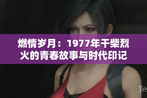 燃情岁月：1977年干柴烈火的青春故事与时代印记