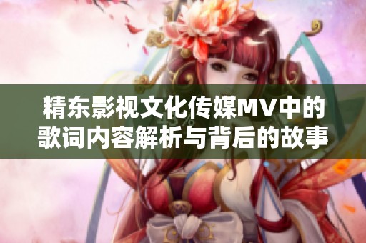 精东影视文化传媒MV中的歌词内容解析与背后的故事揭秘