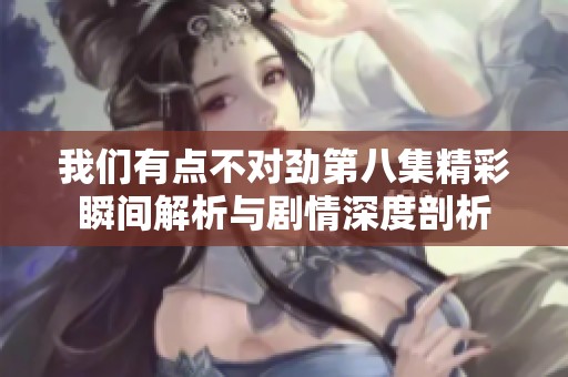 我们有点不对劲第八集精彩瞬间解析与剧情深度剖析