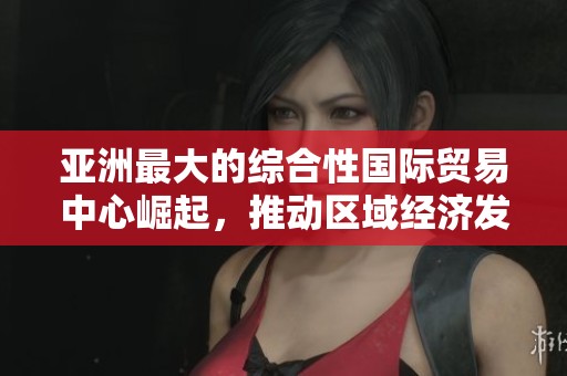 亚洲最大的综合性国际贸易中心崛起，推动区域经济发展