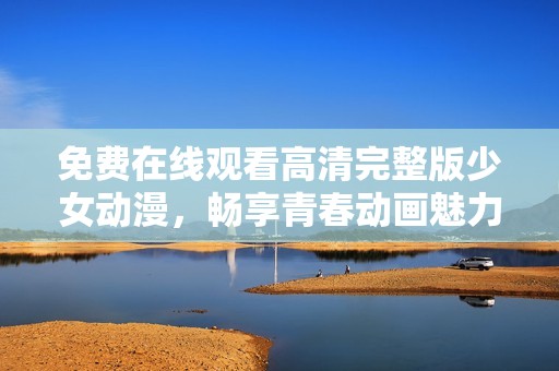 免费在线观看高清完整版少女动漫，畅享青春动画魅力！