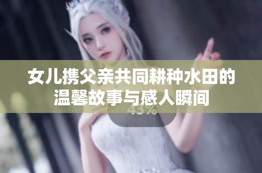 女儿携父亲共同耕种水田的温馨故事与感人瞬间