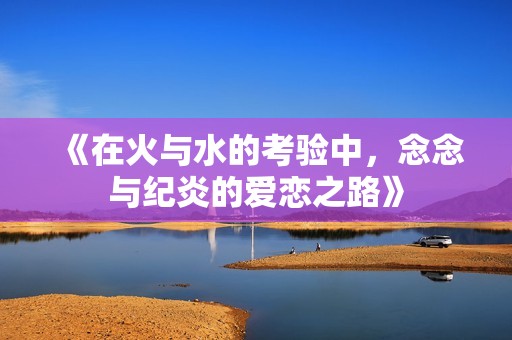 《在火与水的考验中，念念与纪炎的爱恋之路》