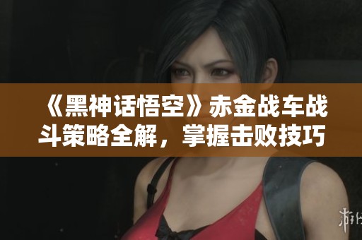 《黑神话悟空》赤金战车战斗策略全解，掌握击败技巧