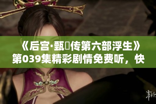 《后宫·甄嬛传第六部浮生》第039集精彩剧情免费听，快来享受吧