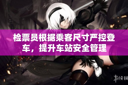 检票员根据乘客尺寸严控登车，提升车站安全管理