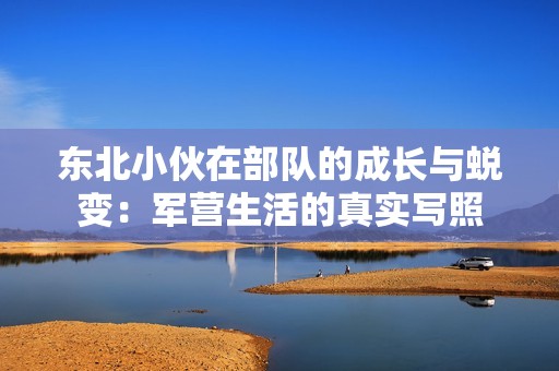 东北小伙在部队的成长与蜕变：军营生活的真实写照