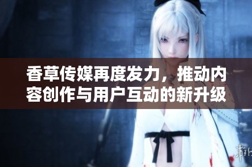 香草传媒再度发力，推动内容创作与用户互动的新升级
