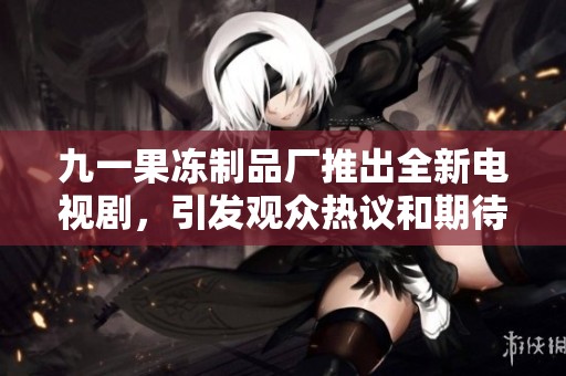 九一果冻制品厂推出全新电视剧，引发观众热议和期待