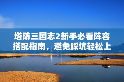 塔防三国志2新手必看阵容搭配指南，避免踩坑轻松上手！