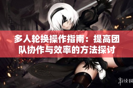 多人轮换操作指南：提高团队协作与效率的方法探讨