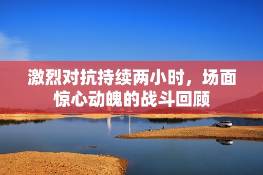 激烈对抗持续两小时，场面惊心动魄的战斗回顾
