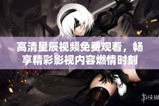 高清星辰视频免费观看，畅享精彩影视内容燃情时刻