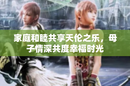 家庭和睦共享天伦之乐，母子情深共度幸福时光