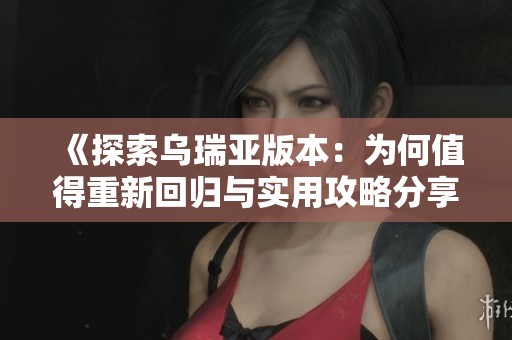 《探索乌瑞亚版本：为何值得重新回归与实用攻略分享》