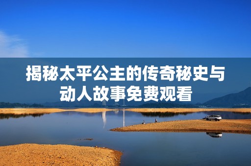 揭秘太平公主的传奇秘史与动人故事免费观看