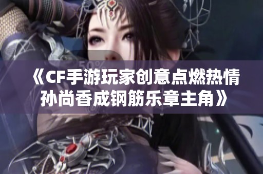 《CF手游玩家创意点燃热情 孙尚香成钢筋乐章主角》