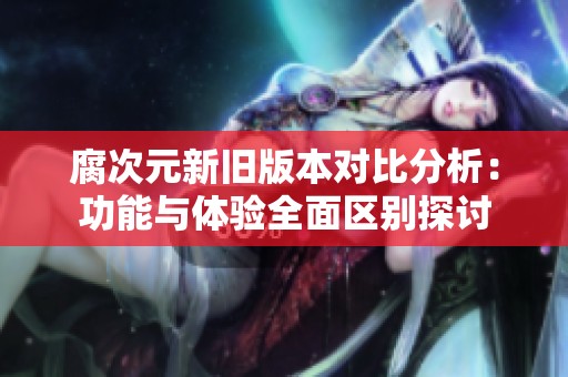 腐次元新旧版本对比分析：功能与体验全面区别探讨