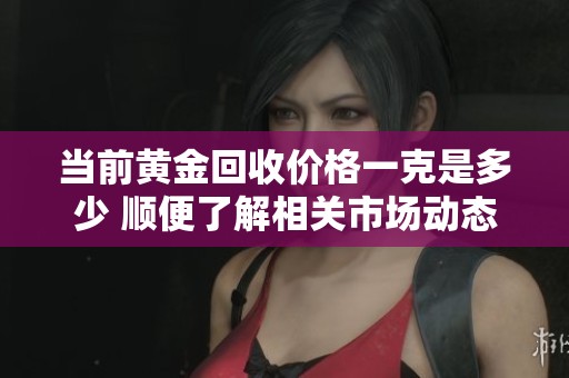 当前黄金回收价格一克是多少 顺便了解相关市场动态