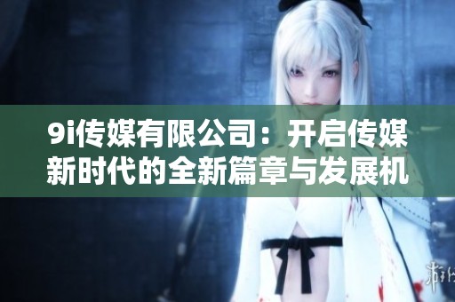 9i传媒有限公司：开启传媒新时代的全新篇章与发展机遇