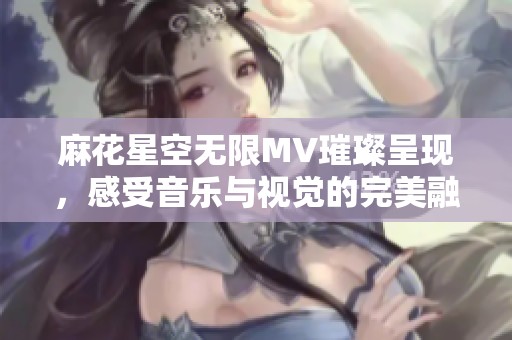 麻花星空无限MV璀璨呈现，感受音乐与视觉的完美融合