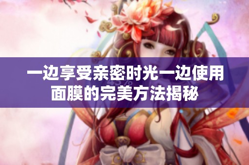 一边享受亲密时光一边使用面膜的完美方法揭秘