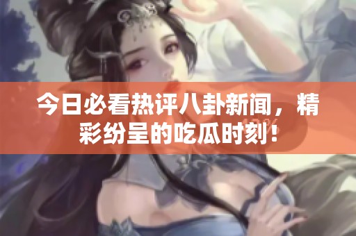 今日必看热评八卦新闻，精彩纷呈的吃瓜时刻！