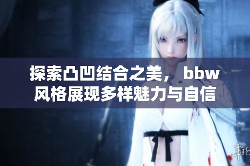 探索凸凹结合之美， bbw风格展现多样魅力与自信