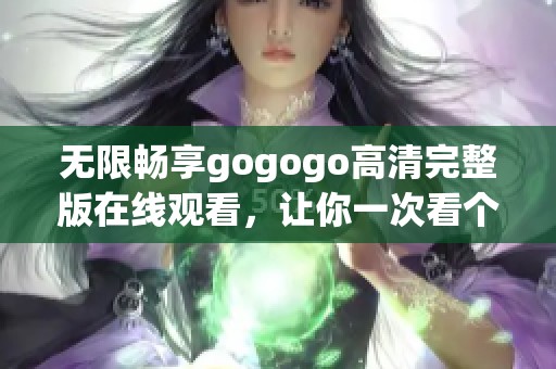 无限畅享gogogo高清完整版在线观看，让你一次看个够