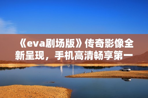 《eva剧场版》传奇影像全新呈现，手机高清畅享第一影院体验
