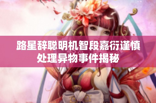 路星辞聪明机智段嘉衍谨慎处理异物事件揭秘