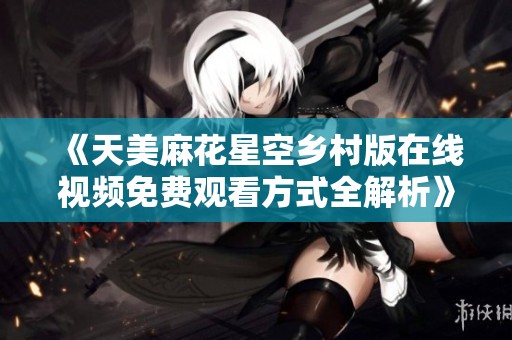 《天美麻花星空乡村版在线视频免费观看方式全解析》