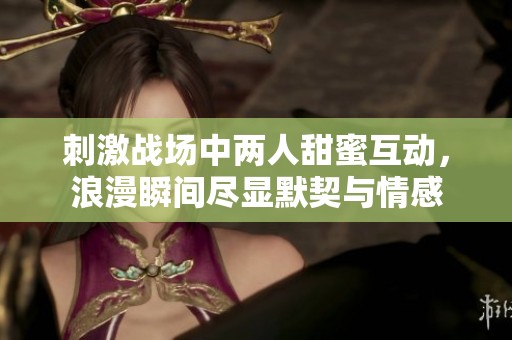 刺激战场中两人甜蜜互动，浪漫瞬间尽显默契与情感