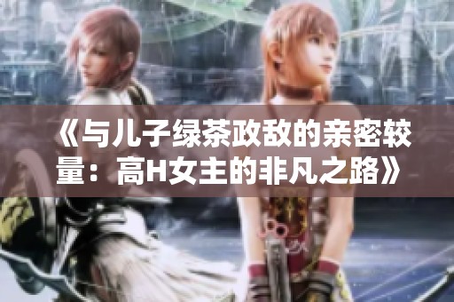 《与儿子绿茶政敌的亲密较量：高H女主的非凡之路》
