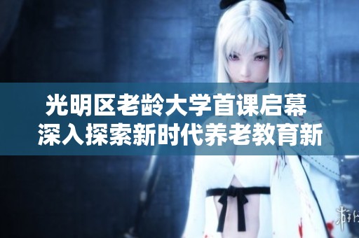 光明区老龄大学首课启幕 深入探索新时代养老教育新篇章