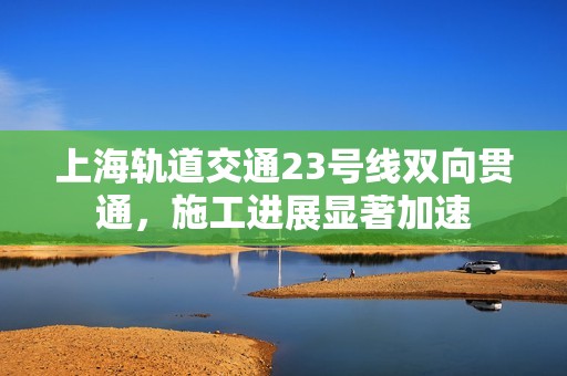 上海轨道交通23号线双向贯通，施工进展显著加速