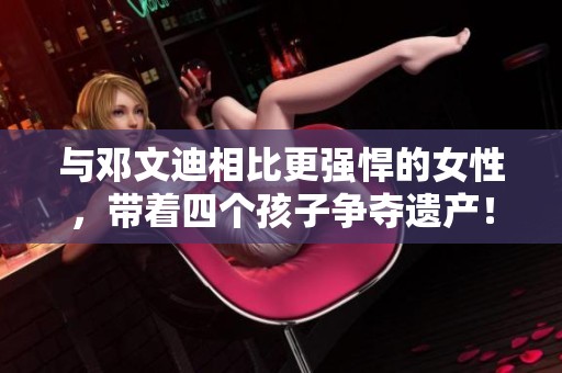 与邓文迪相比更强悍的女性，带着四个孩子争夺遗产！