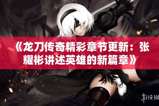 《龙刀传奇精彩章节更新：张耀彬讲述英雄的新篇章》