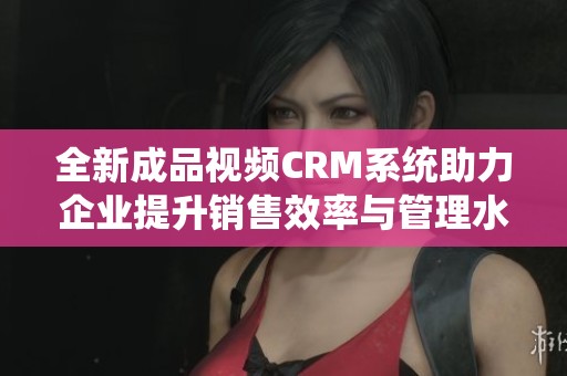 全新成品视频CRM系统助力企业提升销售效率与管理水平
