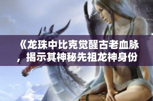 《龙珠中比克觉醒古老血脉，揭示其神秘先祖龙神身份》