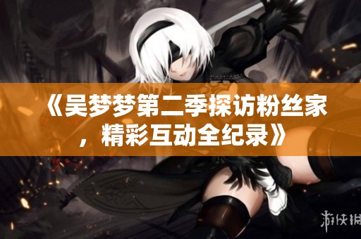 《吴梦梦第二季探访粉丝家，精彩互动全纪录》