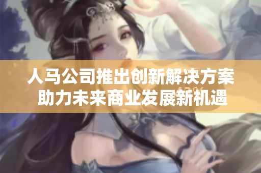 人马公司推出创新解决方案 助力未来商业发展新机遇