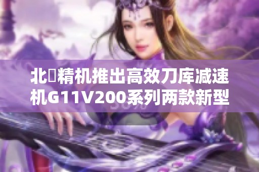 北鉅精机推出高效刀库减速机G11V200系列两款新型号