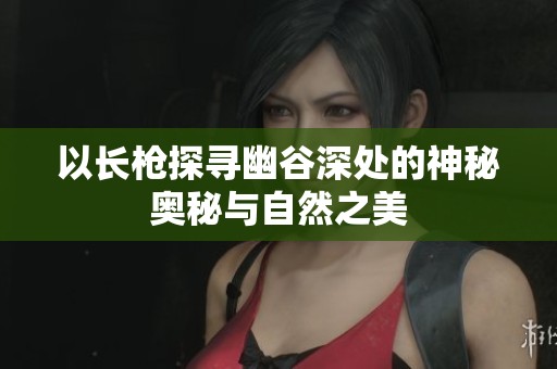 以长枪探寻幽谷深处的神秘奥秘与自然之美