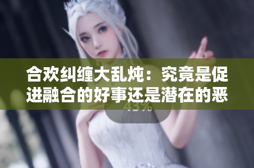合欢纠缠大乱炖：究竟是促进融合的好事还是潜在的恶性后果
